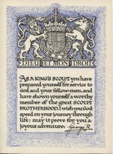 A King's Scout certificate, with the Royal Crest at the top, signed by King George (V or VI).  The wording reads: As a King's Scout you have prepared yourself for service to God and your fellow-men, and have shown yourself a worthy member of the great SCOUT BROTHERHOOD. I wish you God-speed on your journey through life; may it prove for you a joyous adventure.  

20th century